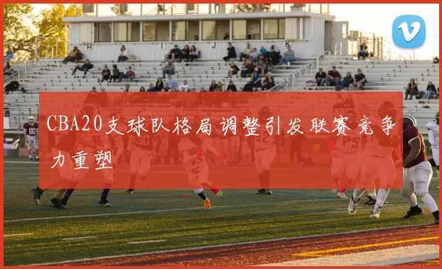 CBA20支球队格局调整引发联赛竞争力重塑