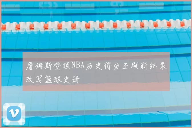 詹姆斯登顶NBA历史得分王刷新纪录改写篮球史册