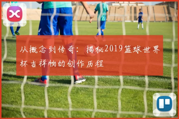 从概念到传奇：揭秘2019篮球世界杯吉祥物的创作历程