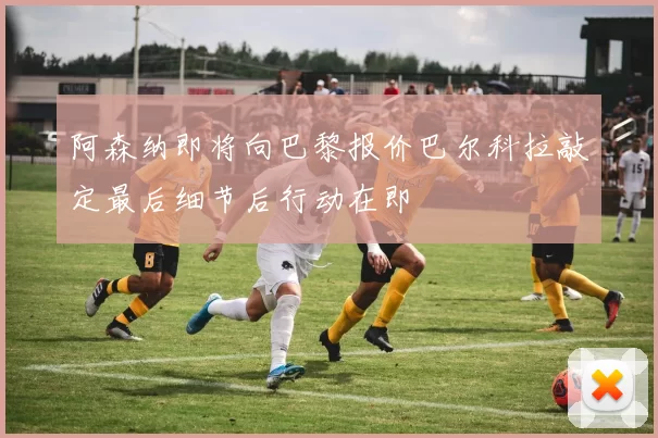 阿森纳即将向巴黎报价巴尔科拉敲定最后细节后行动在即