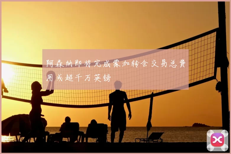 阿森纳即将完成蒙加转会交易总费用或超千万英镑