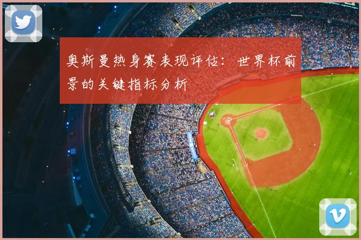 奥斯曼热身赛表现评估：世界杯前景的关键指标分析