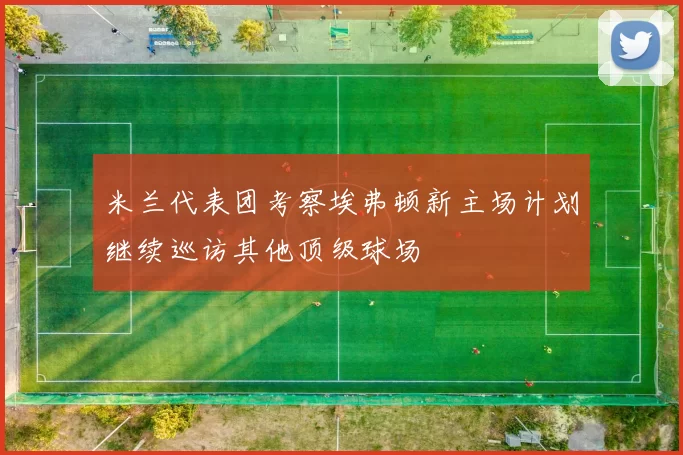 米兰代表团考察埃弗顿新主场计划继续巡访其他顶级球场