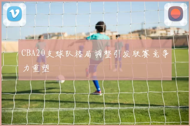 CBA20支球队格局调整引发联赛竞争力重塑
