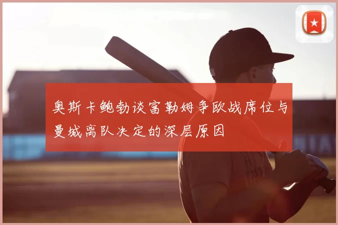 奥斯卡鲍勃谈富勒姆争欧战席位与曼城离队决定的深层原因