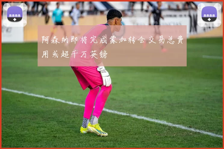 阿森纳即将完成蒙加转会交易总费用或超千万英镑