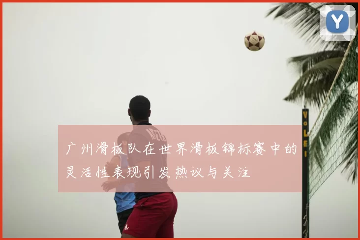 广州滑板队在世界滑板锦标赛中的灵活性表现引发热议与关注