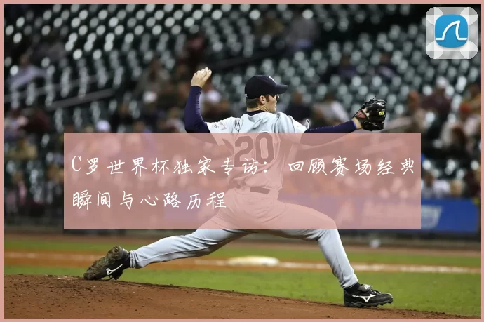 C罗世界杯独家专访：回顾赛场经典瞬间与心路历程