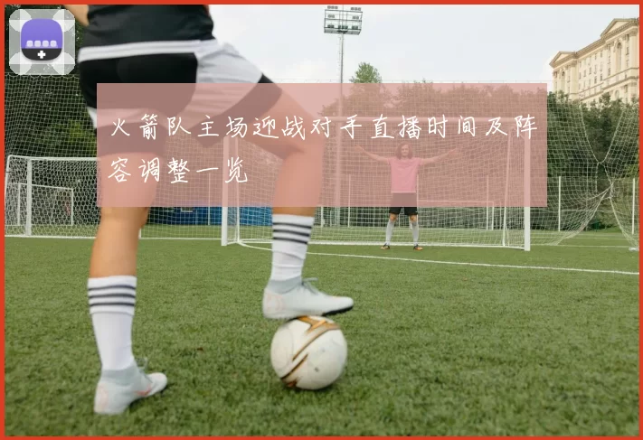 火箭队主场迎战对手直播时间及阵容调整一览