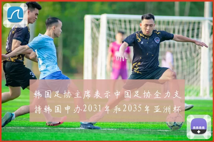 韩国足协主席表示中国足协全力支持韩国申办2031年和2035年亚洲杯赛事