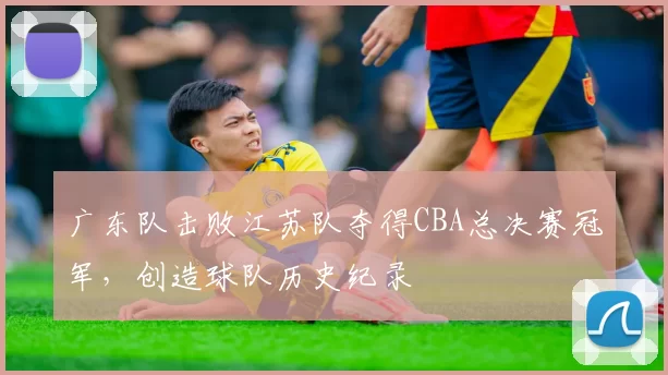 广东队击败江苏队夺得CBA总决赛冠军,创造球队历史纪录