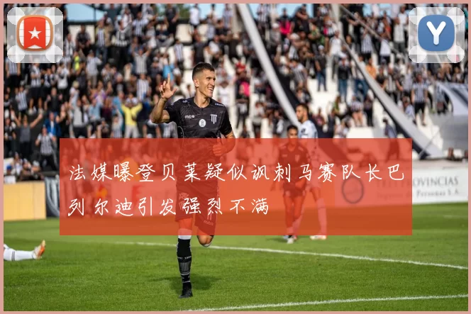 法媒曝登贝莱疑似讽刺马赛队长巴列尔迪引发强烈不满