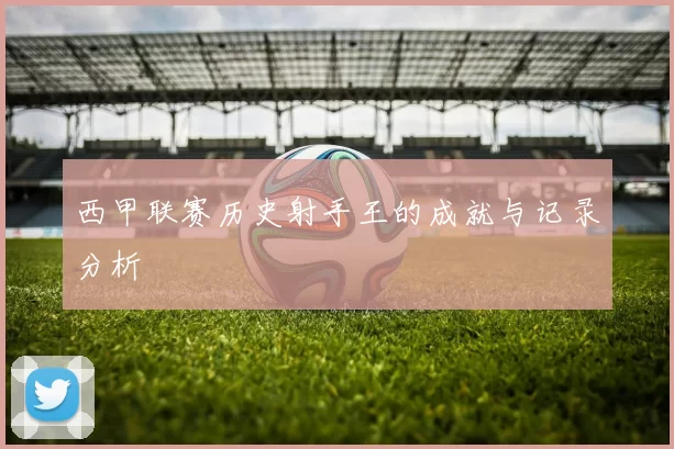 西甲联赛历史射手王的成就与记录分析
