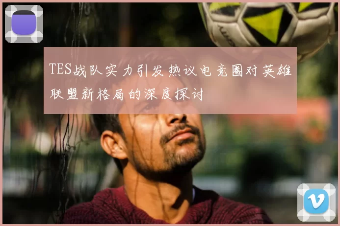 TES战队实力引发热议电竞圈对英雄联盟新格局的深度探讨