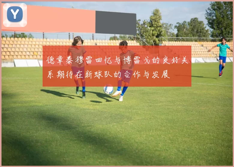德章泰穆雷回忆与博雷戈的良好关系期待在新球队的合作与发展
